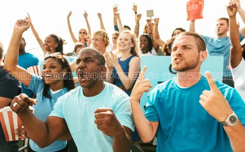 中欧体育zoty下载彩讯股份《外国足球运动员眼中的中国乒乓球王马龙：竞技风采引国际瞩目》