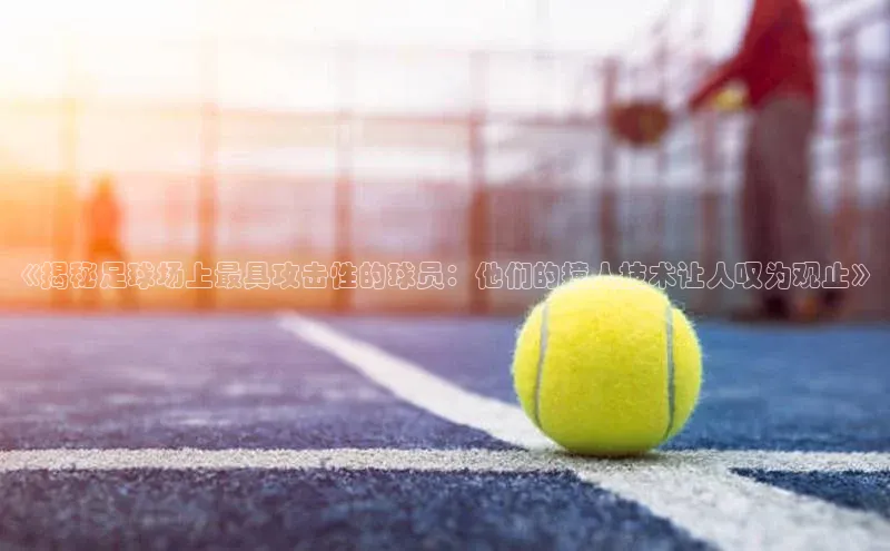 中欧体育app官方网站视觉中国《揭秘足球场上最具攻击性的球员：他们的撞人技术让人叹为观止》