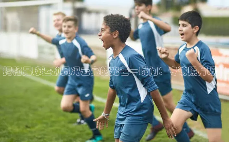 中欧app体育天下秀揭秘足球运动员冯云亮的光芒一瞬间：专访照片曝光