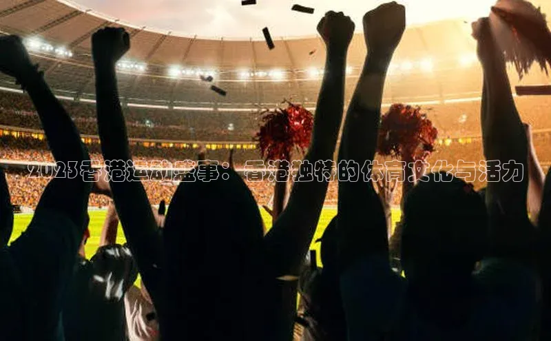 2023香港运动盛事：香港独特的体育文化与活力