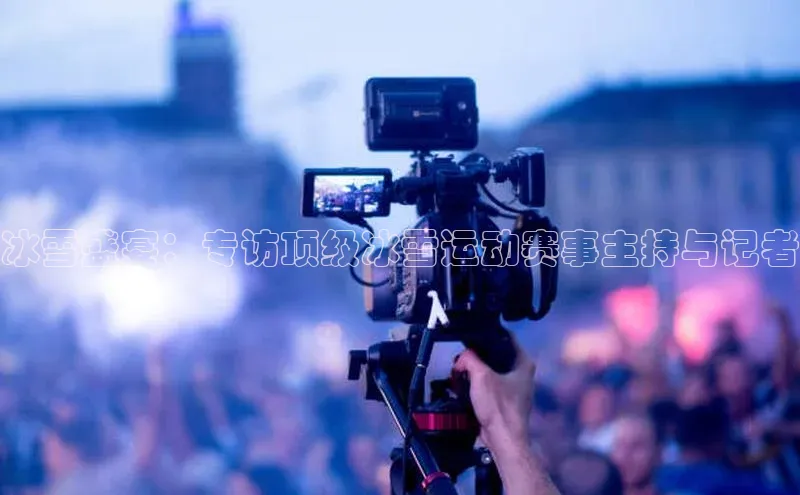 冰雪盛宴：专访顶级冰雪运动赛事主持与记者