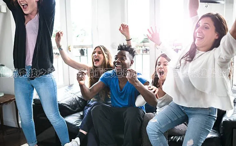 世界竞技之巅：全球最重要运动赛事概览与未来趋势探讨