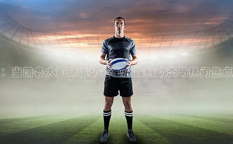 ：当前各大国际运动赛事的最新动态与热门焦点