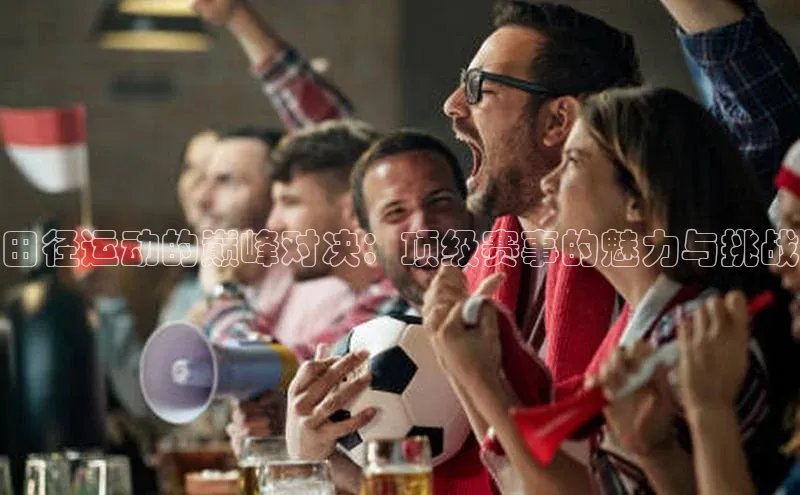 田径运动的巅峰对决：顶级赛事的魅力与挑战